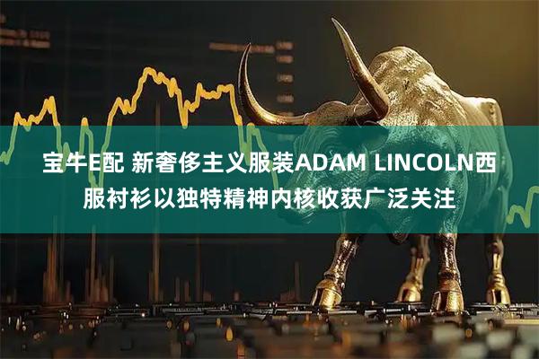 宝牛E配 新奢侈主义服装ADAM LINCOLN西服衬衫以独特精神内核收获广泛关注