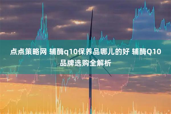 点点策略网 辅酶q10保养品哪儿的好 辅酶Q10品牌选购全解析