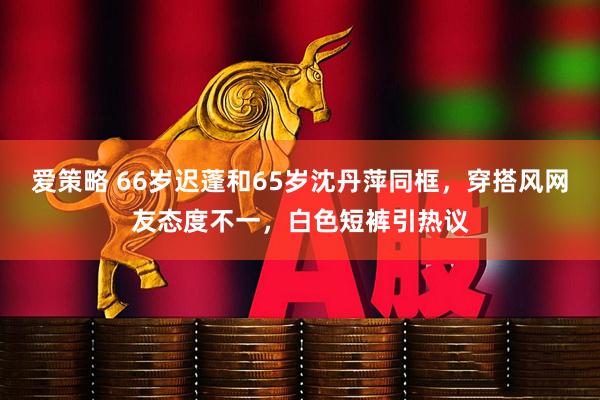爱策略 66岁迟蓬和65岁沈丹萍同框，穿搭风网友态度不一，白色短裤引热议