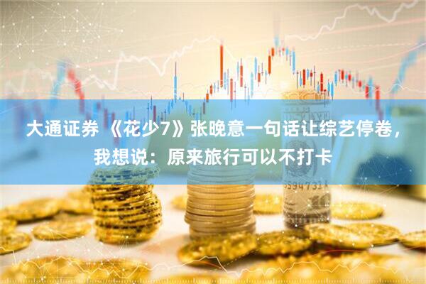 大通证券 《花少7》张晚意一句话让综艺停卷，我想说：原来旅行可以不打卡