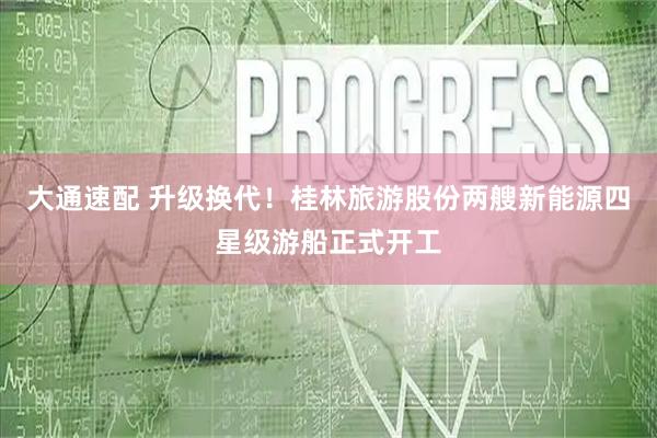 大通速配 升级换代！桂林旅游股份两艘新能源四星级游船正式开工