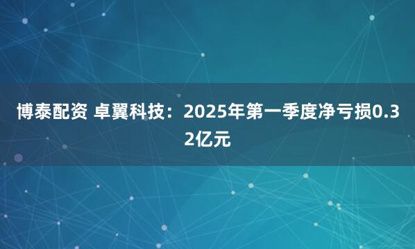 博泰配资 卓翼科技：2025年第一季度净亏损0.32亿元