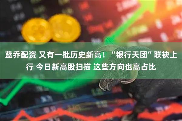 蓝乔配资 又有一批历史新高！“银行天团”联袂上行 今日新高股扫描 这些方向也高占比