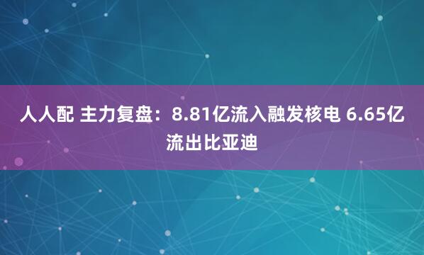人人配 主力复盘：8.81亿流入融发核电 6.65亿流出比亚迪