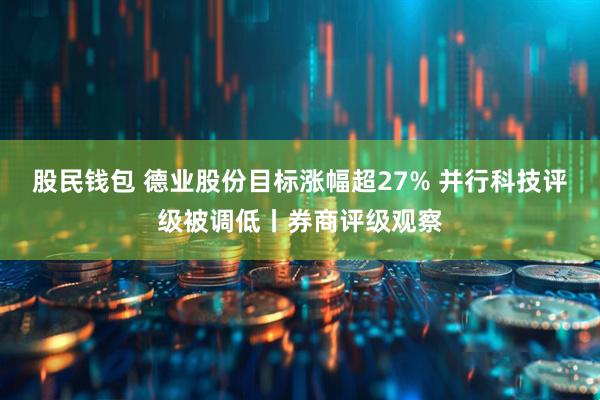 股民钱包 德业股份目标涨幅超27% 并行科技评级被调低丨券商评级观察