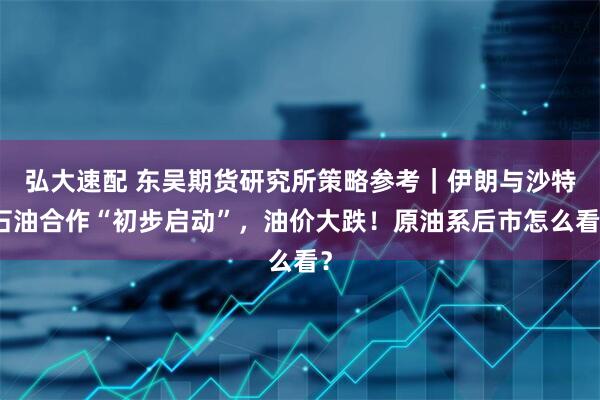 弘大速配 东吴期货研究所策略参考｜伊朗与沙特石油合作“初步启动”，油价大跌！原油系后市怎么看？