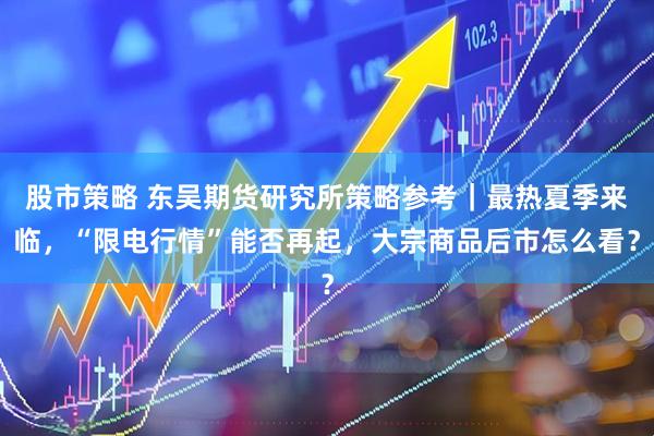 股市策略 东吴期货研究所策略参考｜最热夏季来临，“限电行情”能否再起，大宗商品后市怎么看？