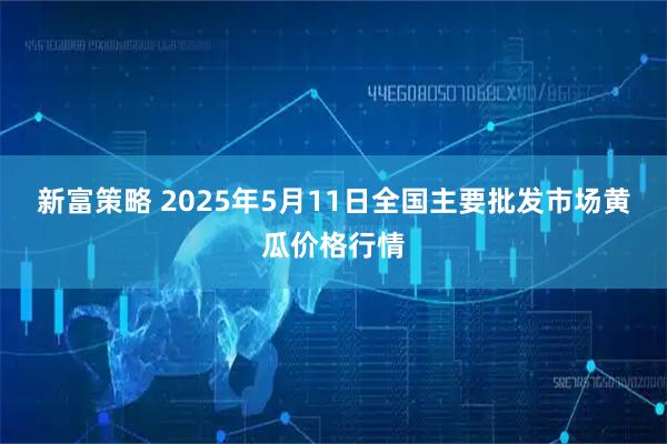 新富策略 2025年5月11日全国主要批发市场黄瓜价格行情