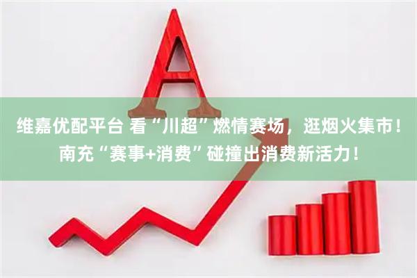 维嘉优配平台 看“川超”燃情赛场，逛烟火集市！南充“赛事+消费”碰撞出消费新活力！