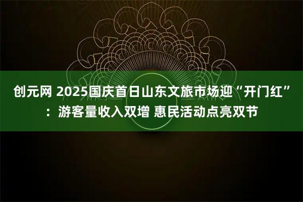 创元网 2025国庆首日山东文旅市场迎“开门红”：游客量收入双增 惠民活动点亮双节