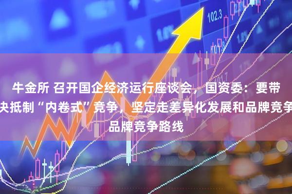 牛金所 召开国企经济运行座谈会，国资委：要带头坚决抵制“内卷式”竞争，坚定走差异化发展和品牌竞争路线