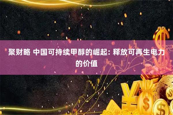 聚财略 中国可持续甲醇的崛起: 释放可再生电力的价值