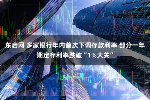 东启网 多家银行年内首次下调存款利率 部分一年期定存利率跌破“1%大关”