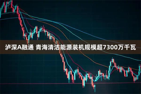 泸深A融通 青海清洁能源装机规模超7300万千瓦