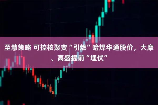 至慧策略 可控核聚变“引燃”哈焊华通股价，大摩、高盛提前“埋伏”