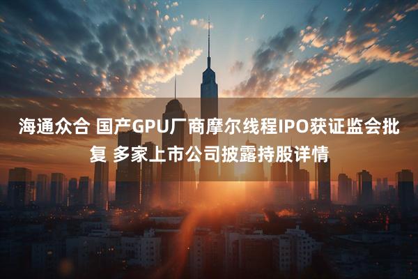海通众合 国产GPU厂商摩尔线程IPO获证监会批复 多家上市公司披露持股详情
