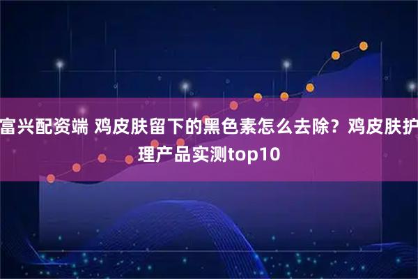 富兴配资端 鸡皮肤留下的黑色素怎么去除?鸡皮肤护理产品实测top10