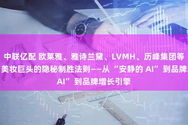 中联亿配 欧莱雅、雅诗兰黛、LVMH、历峰集团等奢侈品与美妆巨头的隐秘制胜法则——从 “安静的 AI” 到品牌增长引擎