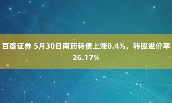 百盛证券 5月30日南药转债上涨0.4%，转股溢价率26.17%