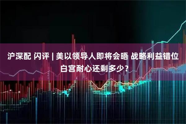 沪深配 闪评 | 美以领导人即将会晤 战略利益错位 白宫耐心还剩多少？