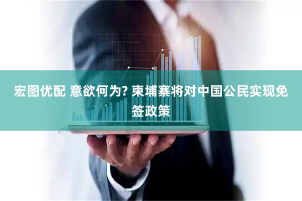 宏图优配 意欲何为? 柬埔寨将对中国公民实现免签政策