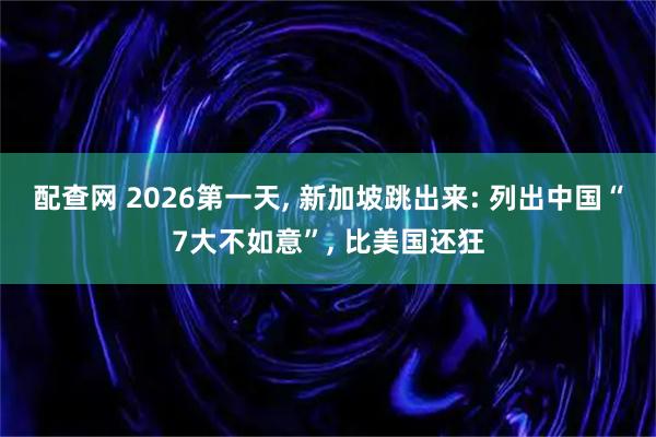 配查网 2026第一天, 新加坡跳出来: 列出中国“7大不如意”, 比美国还狂