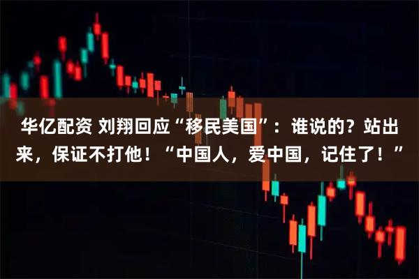 华亿配资 刘翔回应“移民美国”：谁说的？站出来，保证不打他！“中国人，爱中国，记住了！”