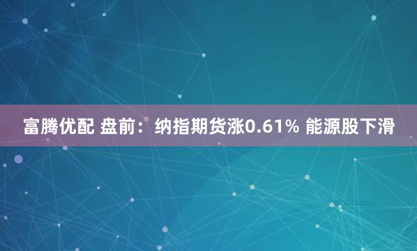 富腾优配 盘前：纳指期货涨0.61% 能源股下滑