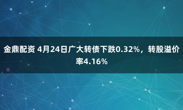 金鼎配资 4月24日广大转债下跌0.32%，转股溢价率4.16%