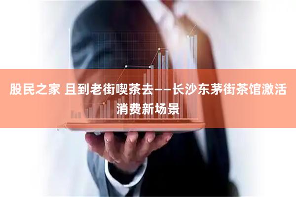 股民之家 且到老街喫茶去——长沙东茅街茶馆激活消费新场景