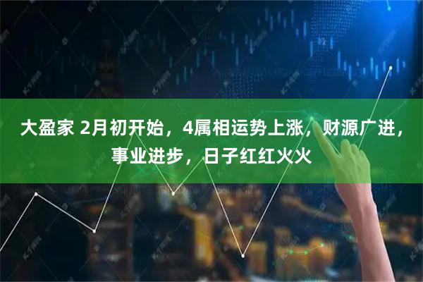 大盈家 2月初开始，4属相运势上涨，财源广进，事业进步，日子红红火火