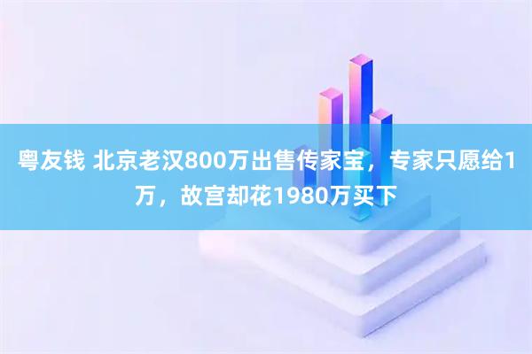 粤友钱 北京老汉800万出售传家宝，专家只愿给1万，故宫却花1980万买下