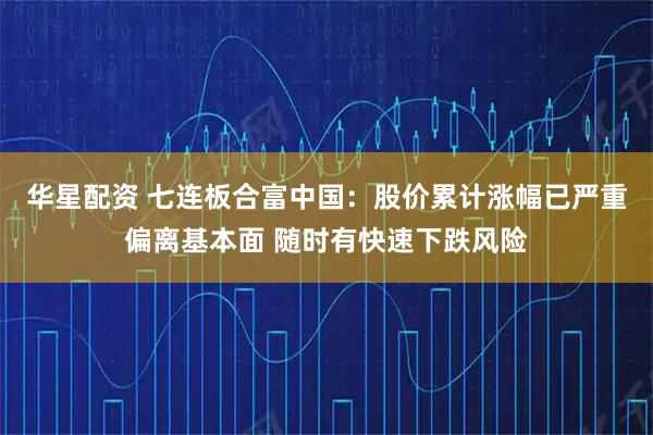 华星配资 七连板合富中国：股价累计涨幅已严重偏离基本面 随时有快速下跌风险