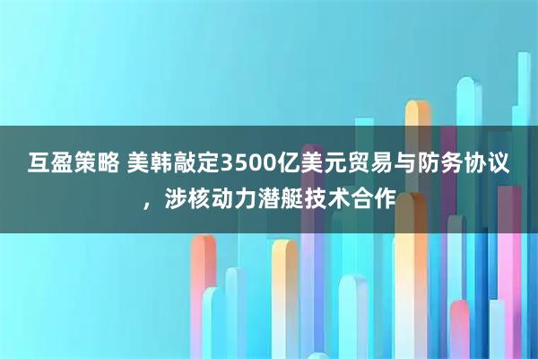 互盈策略 美韩敲定3500亿美元贸易与防务协议，涉核动力潜艇技术合作