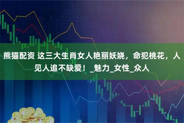 熊猫配资 这三大生肖女人艳丽妖娆，命犯桃花，人见人追不缺爱！_魅力_女性_众人
